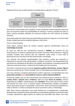 4
55
Para tornar o nosso estudo mais completo, é muito importante resolver questões anteriores
para nos situarmos diante das possibilidades de cobrança. Traremos questões de todos os
níveis, inclusive questões cobradas em concursos jurídicos de nível superior de Direitos
Humanos.
Essas observações são importantes pois permitirão que possamos organizar o curso de modo
focado, voltado para acertar questões objetivas e discursivas.
Esta é a nossa proposta!
Vistos alguns aspectos gerais da matéria, teçamos algumas considerações acerca da
metodologia de estudo.
As aulas em .pdf tem por característica essencial a didática. Ao contrário do que
encontraremos na doutrina especializada de Direitos Humanos (Flávia Piovesan e Augusto
Cançado Trindade, para citarmos dois dos expoentes neste ramo), o curso todo se
desenvolverá com uma leitura de fácil compreensão e assimilação.
Isso, contudo, não significa superficialidade. Pelo contrário, sempre que necessário e
importante os assuntos serão aprofundados. A didática, entretanto, será fundamental para
que diante do contingente de disciplinas, do trabalho, dos problemas e questões pessoais de
cada aluno, possamos extrair o máximo de informações para hora da prova.
Para tanto, o material será permeado de esquemas, gráficos informativos, resumos, figuras,
Com essa estrutura e proposta pretendemos conferir segurança e tranquilidade para uma
preparação completa, sem necessidade de recurso a outros materiais didáticos.
Finalmente, destaco que um dos instrumentos mais relevantes para o estudo em .PDF é o
contato direto e pessoal com o Professor. Além do nosso fórum de dúvidas, estamos
disponíveis por e-mail e, eventualmente, pelo Facebook. Aluno nosso não vai para a prova
com dúvida! Por vezes, ao ler o material surgem incompreensões, dúvidas, curiosidades,
nesses casos basta acessar o computador e nos escrever. Assim que possível respondemos a
todas as dúvidas. É notável a evolução dos alunos que levam a sério a metodologia.
Além disso, teremos videoaulas! Essas aulas destinam-se a complementar a preparação.
Quando estiver cansado do estudo ativo (leitura e resolução de questões) ou até mesmo para
a revisão, abordaremos alguns pontos da matéria por intermédio dos vídeos. Com outra
FONTES
Doutrina quando
essencial e
majoritária
Assuntos relevantes
no cenário jurídico
Jurisprudência
relevante dos
Tribunais Superiores
Legislação e
Documentos
Internacionais
pertinentes ao
assunto.
Ricardo Torques
Aula 00
Proteção Internacional de Direitos Humanos p/ Procurador da República (Curso Regular)
www.estrategiaconcursos.com.br
0
00000000000 - DEMO
 
