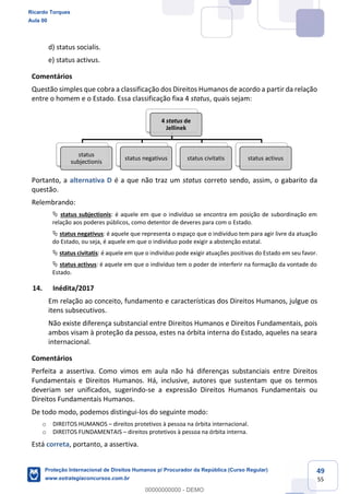 49
55
d) status socialis.
e) status activus.
Comentários
Questão simples que cobra a classificação dos Direitos Humanos de acordo a partir da relação
entre o homem e o Estado. Essa classificação fixa 4 status, quais sejam:
Portanto, a alternativa D é a que não traz um status correto sendo, assim, o gabarito da
questão.
Relembrando:
status subjectionis: é aquele em que o indivíduo se encontra em posição de subordinação em
relação aos poderes públicos, como detentor de deveres para com o Estado.
status negativus: é aquele que representa o espaço que o indivíduo tem para agir livre da atuação
do Estado, ou seja, é aquele em que o indivíduo pode exigir a abstenção estatal.
status civitatis: é aquele em que o indivíduo pode exigir atuações positivas do Estado em seu favor.
status activus: é aquele em que o indivíduo tem o poder de interferir na formação da vontade do
Estado.
14. Inédita/2017
Em relação ao conceito, fundamento e características dos Direitos Humanos, julgue os
itens subsecutivos.
Não existe diferença substancial entre Direitos Humanos e Direitos Fundamentais, pois
ambos visam à proteção da pessoa, estes na órbita interna do Estado, aqueles na seara
internacional.
Comentários
Perfeita a assertiva. Como vimos em aula não há diferenças substanciais entre Direitos
Fundamentais e Direitos Humanos. Há, inclusive, autores que sustentam que os termos
deveriam ser unificados, sugerindo-se a expressão Direitos Humanos Fundamentais ou
Direitos Fundamentais Humanos.
De todo modo, podemos distingui-los do seguinte modo:
o DIREITOS HUMANOS direitos protetivos à pessoa na órbita internacional.
o DIREITOS FUNDAMENTAIS direitos protetivos à pessoa na órbita interna.
Está correta, portanto, a assertiva.
4 status de
Jellinek
status
subjectionis
status negativus status civitatis status activus
Ricardo Torques
Aula 00
Proteção Internacional de Direitos Humanos p/ Procurador da República (Curso Regular)
www.estrategiaconcursos.com.br
0
00000000000 - DEMO
 