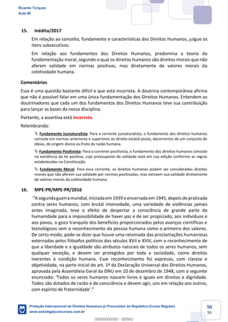 50
55
15. Inédita/2017
Em relação ao conceito, fundamento e características dos Direitos Humanos, julgue os
itens subsecutivos.
Em relação aos fundamentos dos Direitos Humanos, predomina a teoria da
fundamentação moral, segundo o qual os direitos humanos são direitos morais que não
aferem validade em normas positivas, mas diretamente de valores morais da
coletividade humana.
Comentários
Essa é uma questão bastante difícil e que está incorreta. A doutrina contemporânea afirma
que não é possível falar em uma única fundamentação dos Direitos Humanos. Entendem os
doutrinadores que cada um dos fundamentos dos Direitos Humanos teve sua contribuição
para lançar as bases da nossa disciplina.
Portanto, a assertiva está incorreta.
Relembrando:
Fundamento Jusnaturalista: Para a corrente jusnaturalista, o fundamento dos direitos humanos
consiste em normas anteriores e superiores ao direito estatal posto, decorrentes de um conjunto de
ideias, de origem divina ou fruto da razão humana.
Fundamento Positivista: Para a corrente positivista, o fundamento dos direitos humanos consiste
na existência da lei positiva, cujo pressuposto de validade está em sua edição conforme as regras
estabelecidas na Constituição.
Fundamento Moral: Para essa corrente, os direitos humanos podem ser considerados direitos
morais que não aferem sua validade por normas positivadas, mas extraem sua validade diretamente
de valores morais da coletividade humana.
16. MPE-PR/MPE-PR/2016
1945, depois de praticada
contra seres humanos, com brutal intensidade, uma variedade de violências jamais
antes imaginada, teve o efeito de despertar a consciência de grande parte da
humanidade para a impossibilidade de haver paz e de ser propiciado, aos indivíduos e
aos povos, o gozo tranquilo dos benefícios proporcionados pelos avanços científicos e
tecnológicos sem o reconhecimento da pessoa humana como o primeiro dos valores.
De certo modo, pode-se dizer que houve uma retomada das proclamações humanistas
externadas pelos filósofos políticos dos séculos XVII e XVIII, com o reconhecimento de
que a liberdade e a igualdade são atributos naturais de todos os seres humanos, sem
qualquer exceção, e devem ser protegidos por toda a sociedade, como direitos
inerentes à condição humana. Esse reconhecimento foi expresso, com clareza e
objetividade, na parte inicial do art. 1º da Declaração Universal dos Direitos Humanos,
aprovada pela Assembleia Geral da ONU em 10 de dezembro de 1948, com o seguinte
s os seres humanos nascem livres e iguais em direitos e dignidade.
Todos são dotados de razão e de consciência e devem agir, uns em relação aos outros,
Ricardo Torques
Aula 00
Proteção Internacional de Direitos Humanos p/ Procurador da República (Curso Regular)
www.estrategiaconcursos.com.br
0
00000000000 - DEMO
 