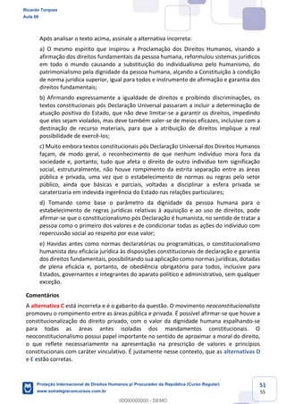 51
55
Após analisar o texto acima, assinale a alternativa incorreta:
a) O mesmo espírito que inspirou a Proclamação dos Direitos Humanos, visando a
afirmação dos direitos fundamentais da pessoa humana, reformulou sistemas jurídicos
em todo o mundo causando a substituição do individualismo pelo humanismo, do
patrimonialismo pela dignidade da pessoa humana, alçando a Constituição à condição
de norma jurídica superior, igual para todos e instrumento de afirmação e garantia dos
direitos fundamentais;
b) Afirmando expressamente a igualdade de direitos e proibindo discriminações, os
textos constitucionais pós Declaração Universal passaram a incluir a determinação de
atuação positiva do Estado, que não deve limitar-se a garantir os direitos, impedindo
que eles sejam violados, mas deve também valer-se de meios eficazes, inclusive com a
destinação de recurso materiais, para que a atribuição de direitos implique a real
possibilidade de exercê-los;
c) Muito embora textos constitucionais pós Declaração Universal dos Direitos Humanos
façam, de modo geral, o reconhecimento de que nenhum indivíduo mora fora da
sociedade e, portanto, tudo que afeta o direito de outro indivíduo tem significação
social, estruturalmente, não houve rompimento da estrita separação entre as áreas
pública e privada, uma vez que o estabelecimento de normas ou regras pelo setor
público, ainda que básicas e parciais, voltadas a disciplinar a esfera privada se
caraterizaria em indevida ingerência do Estado nas relações particulares;
d) Tomando como base o parâmetro da dignidade da pessoa humana para o
estabelecimento de regras jurídicas relativas à aquisição e ao uso de direitos, pode
afirmar-se que o constitucionalismo pós Declaração é humanista, no sentido de tratar a
pessoa como o primeiro dos valores e de condicionar todas as ações do indivíduo com
repercussão social ao respeito por esse valor;
e) Havidas antes como normas declaratórias ou programáticas, o constitucionalismo
humanista deu eficácia jurídica às disposições constitucionais de declaração e garantia
dos direitos fundamentais, possibilitando sua aplicação como normas jurídicas, dotadas
de plena eficácia e, portanto, de obediência obrigatória para todos, inclusive para
Estados, governantes e integrantes do aparato político e administrativo, sem qualquer
exceção.
Comentários
A alternativa C está incorreta e é o gabarito da questão. O movimento neoconstitucionalista
promoveu o rompimento entre as áreas pública e privada. É possível afirmar-se que houve a
constitucionalização do direito privado, com o valor da dignidade humana espalhando-se
para todas as áreas antes isoladas dos mandamentos constitucionais. O
neoconstitucionalismo possui papel importante no sentido de aproximar a moral do direito,
o que reflete necessariamente na apresentação na prescrição de valores e princípios
constitucionais com caráter vinculativo. É justamente nesse contexto, que as alternativas D
e E estão corretas.
Ricardo Torques
Aula 00
Proteção Internacional de Direitos Humanos p/ Procurador da República (Curso Regular)
www.estrategiaconcursos.com.br
0
00000000000 - DEMO
 
