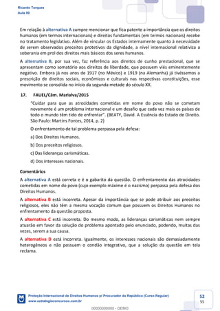 52
55
Em relação à alternativa A cumpre mencionar que fica patente a importância que os direitos
humanos (em termos internacionais) e direitos fundamentais (em termos nacionais) recebe
no tratamento legislativo. Além de vincular os Estados internamente quanto à necessidade
de serem observados preceitos protetivos da dignidade, a nível internacional relativiza a
soberania em prol dos direitos mais básicos dos seres humanos.
A alternativa B, por sua vez, faz referência aos direitos de cunho prestacional, que se
apresentam como somatório aos direitos de liberdade, que possuem viés eminentemente
negativo. Embora já nos anos de 1917 (no México) e 1919 (na Alemanha) já tivéssemos a
prescrição de direitos sociais, econômicos e culturais nas respectivas constituições, esse
movimento se consolida no início da segunda metade do século XX.
17. FAUEL/Câm. Marialva/2015
novamente é um problema internacional e um desafio que cada vez mais os países de
(BEATY, David. A Essência do Estado de Direito.
São Paulo: Martins Fontes, 2014, p. 2)
O enfrentamento de tal problema perpassa pela defesa:
a) Dos Direitos Humanos.
b) Dos preceitos religiosos.
c) Das lideranças carismáticas.
d) Dos interesses nacionais.
Comentários
A alternativa A está correta e é o gabarito da questão. O enfrentamento das atrocidades
cometidas em nome do povo (cujo exemplo máxime é o nazismo) perpassa pela defesa dos
Direitos Humanos.
A alternativa B está incorreta. Apesar da importância que se pode atribuir aos preceitos
religiosos, eles não têm a mesma vocação comum que possuem os Direitos Humanos no
enfrentamento da questão proposta.
A alternativa C está incorreta. Do mesmo modo, as lideranças carismáticas nem sempre
atuarão em favor da solução do problema apontado pelo enunciado, podendo, muitas das
vezes, serem a sua causa.
A alternativa D está incorreta. Igualmente, os interesses nacionais são demasiadamente
heterogêneos e não possuem o condão integrativo, que a solução da questão em tela
reclama.
Ricardo Torques
Aula 00
Proteção Internacional de Direitos Humanos p/ Procurador da República (Curso Regular)
www.estrategiaconcursos.com.br
0
00000000000 - DEMO
 