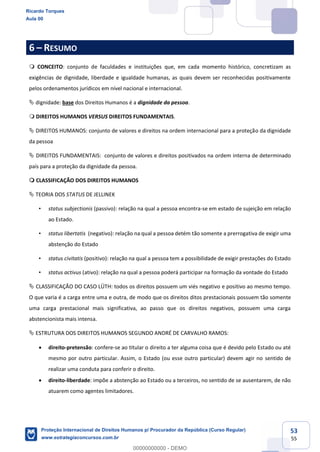 53
55
6 RESUMO
CONCEITO: conjunto de faculdades e instituições que, em cada momento histórico, concretizam as
exigências de dignidade, liberdade e igualdade humanas, as quais devem ser reconhecidas positivamente
pelos ordenamentos jurídicos em nível nacional e internacional.
dignidade: base dos Direitos Humanos é a dignidade da pessoa.
DIREITOS HUMANOS VERSUS DIREITOS FUNDAMENTAIS.
DIREITOS HUMANOS: conjunto de valores e direitos na ordem internacional para a proteção da dignidade
da pessoa
DIREITOS FUNDAMENTAIS: conjunto de valores e direitos positivados na ordem interna de determinado
país para a proteção da dignidade da pessoa.
CLASSIFICAÇÃO DOS DIREITOS HUMANOS
TEORIA DOS STATUS DE JELLINEK
status subjectionis (passivo): relação na qual a pessoa encontra-se em estado de sujeição em relação
ao Estado.
status libertatis (negativo): relação na qual a pessoa detém tão somente a prerrogativa de exigir uma
abstenção do Estado
status civitatis (positivo): relação na qual a pessoa tem a possibilidade de exigir prestações do Estado
status activus (ativo): relação na qual a pessoa poderá participar na formação da vontade do Estado
CLASSIFICAÇÃO DO CASO LÜTH: todos os direitos possuem um viés negativo e positivo ao mesmo tempo.
O que varia é a carga entre uma e outra, de modo que os direitos ditos prestacionais possuem tão somente
uma carga prestacional mais significativa, ao passo que os direitos negativos, possuem uma carga
abstencionista mais intensa.
ESTRUTURA DOS DIREITOS HUMANOS SEGUNDO ANDRÉ DE CARVALHO RAMOS:
direito-pretensão: confere-se ao titular o direito a ter alguma coisa que é devido pelo Estado ou até
mesmo por outro particular. Assim, o Estado (ou esse outro particular) devem agir no sentido de
realizar uma conduta para conferir o direito.
direito-liberdade: impõe a abstenção ao Estado ou a terceiros, no sentido de se ausentarem, de não
atuarem como agentes limitadores.
Ricardo Torques
Aula 00
Proteção Internacional de Direitos Humanos p/ Procurador da República (Curso Regular)
www.estrategiaconcursos.com.br
0
00000000000 - DEMO
 