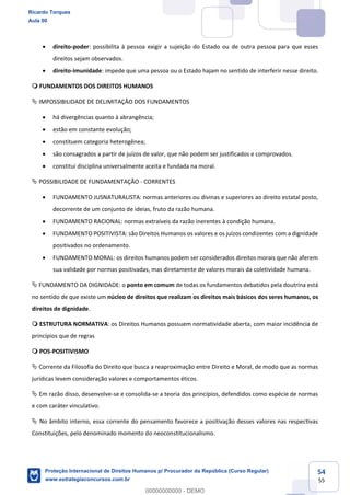 54
55
direito-poder: possibilita à pessoa exigir a sujeição do Estado ou de outra pessoa para que esses
direitos sejam observados.
direito-imunidade: impede que uma pessoa ou o Estado hajam no sentido de interferir nesse direito.
FUNDAMENTOS DOS DIREITOS HUMANOS
IMPOSSIBILIDADE DE DELIMITAÇÃO DOS FUNDAMENTOS
há divergências quanto à abrangência;
estão em constante evolução;
constituem categoria heterogênea;
são consagrados a partir de juízos de valor, que não podem ser justificados e comprovados.
constitui disciplina universalmente aceita e fundada na moral.
POSSIBILIDADE DE FUNDAMENTAÇÃO - CORRENTES
FUNDAMENTO JUSNATURALISTA: normas anteriores ou divinas e superiores ao direito estatal posto,
decorrente de um conjunto de ideias, fruto da razão humana.
FUNDAMENTO RACIONAL: normas extraíveis da razão inerentes à condição humana.
FUNDAMENTO POSITIVISTA: são Direitos Humanos os valores e os juízos condizentes com a dignidade
positivados no ordenamento.
FUNDAMENTO MORAL: os direitos humanos podem ser considerados direitos morais que não aferem
sua validade por normas positivadas, mas diretamente de valores morais da coletividade humana.
FUNDAMENTO DA DIGNIDADE: o ponto em comum de todas os fundamentos debatidos pela doutrina está
no sentido de que existe um núcleo de direitos que realizam os direitos mais básicos dos seres humanos, os
direitos de dignidade.
ESTRUTURA NORMATIVA: os Direitos Humanos possuem normatividade aberta, com maior incidência de
princípios que de regras
POS-POSITIVISMO
Corrente da Filosofia do Direito que busca a reaproximação entre Direito e Moral, de modo que as normas
jurídicas levem consideração valores e comportamentos éticos.
Em razão disso, desenvolve-se e consolida-se a teoria dos princípios, defendidos como espécie de normas
e com caráter vinculativo.
No âmbito interno, essa corrente do pensamento favorece a positivação desses valores nas respectivas
Constituições, pelo denominado momento do neoconstitucionalismo.
Ricardo Torques
Aula 00
Proteção Internacional de Direitos Humanos p/ Procurador da República (Curso Regular)
www.estrategiaconcursos.com.br
0
00000000000 - DEMO
 