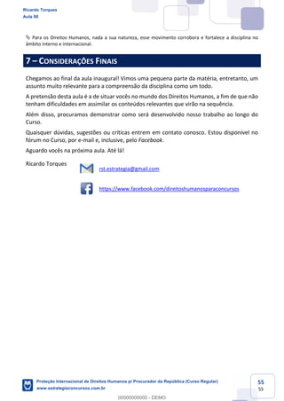 55
55
Para os Direitos Humanos, nada a sua natureza, esse movimento corrobora e fortalece a disciplina no
âmbito interno e internacional.
7 CONSIDERAÇÕES FINAIS
Chegamos ao final da aula inaugural! Vimos uma pequena parte da matéria, entretanto, um
assunto muito relevante para a compreensão da disciplina como um todo.
A pretensão desta aula é a de situar vocês no mundo dos Direitos Humanos, a fim de que não
tenham dificuldades em assimilar os conteúdos relevantes que virão na sequência.
Além disso, procuramos demonstrar como será desenvolvido nosso trabalho ao longo do
Curso.
Quaisquer dúvidas, sugestões ou críticas entrem em contato conosco. Estou disponível no
fórum no Curso, por e-mail e, inclusive, pelo Facebook.
Aguardo vocês na próxima aula. Até lá!
Ricardo Torques
rst.estrategia@gmail.com
https://www.facebook.com/direitoshumanosparaconcursos
Ricardo Torques
Aula 00
Proteção Internacional de Direitos Humanos p/ Procurador da República (Curso Regular)
www.estrategiaconcursos.com.br
0
00000000000 - DEMO
 