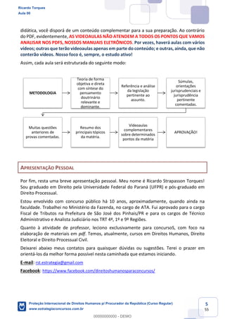 5
55
didática, você disporá de um conteúdo complementar para a sua preparação. Ao contrário
do PDF, evidentemente, AS VIDEOAULAS NÃO ATENDEM A TODOS OS PONTOS QUE VAMOS
ANALISAR NOS PDFS, NOSSOS MANUAIS ELETRÔNICOS. Por vezes, haverá aulas com vários
vídeos; outras que terão videoaulas apenas em parte do conteúdo; e outras, ainda, que não
conterão vídeos. Nosso foco é, sempre, o estudo ativo!
Assim, cada aula será estruturada do seguinte modo:
APRESENTAÇÃO PESSOAL
Por fim, resta uma breve apresentação pessoal. Meu nome é Ricardo Strapasson Torques!
Sou graduado em Direito pela Universidade Federal do Paraná (UFPR) e pós-graduado em
Direito Processual.
Estou envolvido com concurso público há 10 anos, aproximadamente, quando ainda na
faculdade. Trabalhei no Ministério da Fazenda, no cargo de ATA. Fui aprovado para o cargo
Fiscal de Tributos na Prefeitura de São José dos Pinhais/PR e para os cargos de Técnico
Administrativo e Analista Judiciário nos TRT 4ª, 1º e 9º Regiões.
Quanto à atividade de professor, leciono exclusivamente para concursoS, com foco na
elaboração de materiais em pdf. Temos, atualmente, cursos em Direitos Humanos, Direito
Eleitoral e Direito Processual Civil.
Deixarei abaixo meus contatos para quaisquer dúvidas ou sugestões. Terei o prazer em
orientá-los da melhor forma possível nesta caminhada que estamos iniciando.
E-mail: rst.estrategia@gmail.com
Facebook: https://www.facebook.com/direitoshumanosparaconcursos/
METODOLOGIA
Teoria de forma
objetiva e direta
com síntese do
pensamento
doutrinário
relevante e
dominante.
Referência e análise
da legislação
pertinente ao
assunto.
Súmulas,
orientações
jurisprudenciais e
jurisprudência
pertinente
comentadas.
Muitas questões
anteriores de
provas comentadas.
Resumo dos
principais tópicos
da matéria.
Vídeoaulas
complementares
sobre determinados
pontos da matéria
APROVAÇÃO!
Ricardo Torques
Aula 00
Proteção Internacional de Direitos Humanos p/ Procurador da República (Curso Regular)
www.estrategiaconcursos.com.br
0
00000000000 - DEMO
 