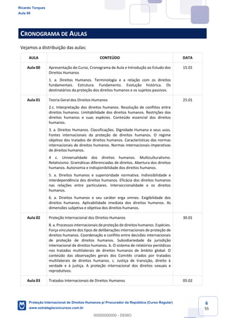 6
55
CRONOGRAMA DE AULAS
Vejamos a distribuição das aulas:
AULA CONTEÚDO DATA
Aula 00 Apresentação do Curso, Cronograma de Aula e Introdução ao Estudo dos
Direitos Humanos
1. a. Direitos Humanos. Terminologia e a relação com os direitos
fundamentais. Estrutura. Fundamento. Evolução histórica. Os
destinatários da proteção dos direitos humanos e os sujeitos passivos.
15.01
Aula 01 Teoria Geral dos Direitos Humanos
2.c. Interpretação dos direitos humanos. Resolução de conflitos entre
direitos humanos. Limitabilidade dos direitos humanos. Restrições dos
direitos humanos e suas espécies. Conteúdo essencial dos direitos
humanos.
3. a. Direitos Humanos. Classificações. Dignidade Humana e seus usos.
Fontes internacionais da proteção de direitos humanos. O regime
objetivo dos tratados de direitos humanos. Características das normas
internacionais de direitos humanos. Normas internacionais imperativas
de direitos humanos.
4 c. Universalidade dos direitos humanos. Multiculturalismo.
Relativismo. Gramáticas diferenciadas de direitos. Abertura dos direitos
humanos. Autonomia e indisponibilidade dos direitos humanos.
5. a. Direitos humanos e superioridade normativa. Indivisibilidade e
interdependência dos direitos humanos. Eficácia dos direitos humanos
nas relações entre particulares. Interseccionalidade e os direitos
humanos.
6. a. Direitos humanos e seu caráter erga omnes. Exigibilidade dos
direitos humanos. Aplicabilidade imediata dos direitos humanos. As
dimensões subjetiva e objetiva dos direitos humanos.
25.01
Aula 02 Proteção Internacional dos Direitos Humanos
8. a. Processos internacionais de proteção de direitos humanos. Espécies.
Força vinculante dos tipos de deliberações internacionais de proteção de
direitos humanos. Coordenação e conflito entre decisões internacionais
de proteção de direitos humanos. Subsidiariedade da jurisdição
internacional de direitos humanos. b. O sistema de relatórios periódicos
nos tratados multilaterais de direitos humanos de âmbito global. O
conteúdo das observações gerais dos Comitês criados por tratados
multilaterais de direitos humanos. c. Justiça de transição, direito à
verdade e à justiça. A proteção internacional dos direitos sexuais e
reprodutivos.
30.01
Aula 03 Tratados Internacionais de Direitos Humanos 05.02
Ricardo Torques
Aula 00
Proteção Internacional de Direitos Humanos p/ Procurador da República (Curso Regular)
www.estrategiaconcursos.com.br
0
00000000000 - DEMO
 