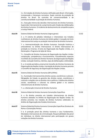 7
55
1.c. Os tratados de direitos humanos ratificados pelo Brasil. A formação,
incorporação e hierarquia normativa. Duplo controle da proteção de
direitos no Brasil. Os controles de convencionalidade e de
constitucionalidade na proteção de direitos humanos.
6 c. Execução interna das decisões internacionais de direitos humanos.
Supervisão internacional do cumprimento pelo Estado das deliberações
de direitos humanos. O incidente de deslocamento de competência para
a Justiça Federal.
Aula 04 Sistema Global de Direitos Humanos (regras gerais)
2. a. O sistema de petições individuais e interestatais nos tratados
multilaterais de direitos humanos de âmbito global. A atuação da Corte
Internacional de Justiça na proteção internacional de direitos humanos.
7. a. Internacionalização dos direitos humanos. Evolução histórica e
antecedentes no Direito Internacional. O Direito Internacional de
proteção às minorias. A Carta da Organização das Nações Unidas, e a
Declaração e Programa de Ação de Viena.
7 c. Conselho de Direitos Humanos da Organização das Nações Unidas:
composição, competências e funcionamento. Procedimentos especiais
no âmbito do Conselho de Direitos Humanos da Organização das Nações
Unidas: evolução histórica, trâmites, tipos de deliberações e efetividade.
9. a. A revisão periódica universal do Conselho de Direitos Humanos da
Organização das Nações Unidas. A proteção de direitos humanos perante
o Conselho de Segurança da Organização das Nações Unidas.
15.02
Aula 05 Sistema Global de Direitos Humanos (Bill of Rihts)
3.c. A proteção internacional dos direitos sociais, econômicos e culturais.
Obrigações do Estado na garantia dos direitos sociais, econômicos e
culturais e relações com os direitos civis e políticos. A defesa dos direitos
sociais, econômicos e culturais no sistema global e no sistema
interamericano de direitos humanos.
7. a. a Declaração Universal de Direitos Humanos
20.02
Aula 06 Sistema Global de Direitos Humanos Convenções Específicas
4. a. Os direitos previstos em tratados internacionais de direitos
humanos adotados no âmbito da Organização das Nações Unidas. Os
direitos previstos nos tratados de direitos humanos celebrados no
âmbito da Organização dos Estados Americanos.
25.02
Aula 07 Sistema Global de Direitos Humanos Convenções Específicas (Estatuto de
Roma e Convenções Penais)
5 b. A proteção penal dos direitos humanos e seus fundamentos.
Mandados internacionais de criminalização. Responsabilidade não penal
de indivíduos no direito internacional pela participação em graves
violações de direitos humanos.
10.03
Ricardo Torques
Aula 00
Proteção Internacional de Direitos Humanos p/ Procurador da República (Curso Regular)
www.estrategiaconcursos.com.br
0
00000000000 - DEMO
 