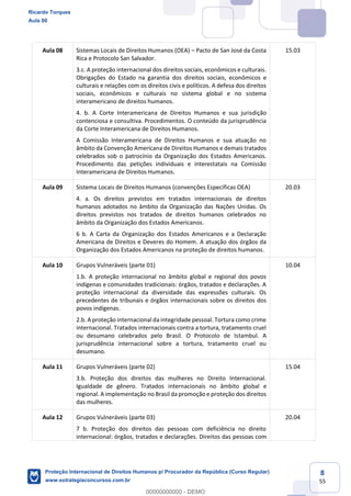 8
55
Aula 08 Sistemas Locais de Direitos Humanos (OEA) Pacto de San José da Costa
Rica e Protocolo San Salvador.
3.c. A proteção internacional dos direitos sociais, econômicos e culturais.
Obrigações do Estado na garantia dos direitos sociais, econômicos e
culturais e relações com os direitos civis e políticos. A defesa dos direitos
sociais, econômicos e culturais no sistema global e no sistema
interamericano de direitos humanos.
4. b. A Corte Interamericana de Direitos Humanos e sua jurisdição
contenciosa e consultiva. Procedimentos. O conteúdo da jurisprudência
da Corte Interamericana de Direitos Humanos.
A Comissão Interamericana de Direitos Humanos e sua atuação no
âmbito da Convenção Americana de Direitos Humanos e demais tratados
celebrados sob o patrocínio da Organização dos Estados Americanos.
Procedimento das petições individuais e interestatais na Comissão
Interamericana de Direitos Humanos.
15.03
Aula 09 Sistema Locais de Direitos Humanos (convenções Específicas OEA)
4. a. Os direitos previstos em tratados internacionais de direitos
humanos adotados no âmbito da Organização das Nações Unidas. Os
direitos previstos nos tratados de direitos humanos celebrados no
âmbito da Organização dos Estados Americanos.
6 b. A Carta da Organização dos Estados Americanos e a Declaração
Americana de Direitos e Deveres do Homem. A atuação dos órgãos da
Organização dos Estados Americanos na proteção de direitos humanos.
20.03
Aula 10 Grupos Vulneráveis (parte 01)
1.b. A proteção internacional no âmbito global e regional dos povos
indígenas e comunidades tradicionais: órgãos, tratados e declarações. A
proteção internacional da diversidade das expressões culturais. Os
precedentes de tribunais e órgãos internacionais sobre os direitos dos
povos indígenas.
2.b. A proteção internacional da integridade pessoal. Tortura como crime
internacional. Tratados internacionais contra a tortura, tratamento cruel
ou desumano celebrados pelo Brasil. O Protocolo de Istambul. A
jurisprudência internacional sobre a tortura, tratamento cruel ou
desumano.
10.04
Aula 11 Grupos Vulneráveis (parte 02)
3.b. Proteção dos direitos das mulheres no Direito Internacional.
Igualdade de gênero. Tratados internacionais no âmbito global e
regional. A implementação no Brasil da promoção e proteção dos direitos
das mulheres.
15.04
Aula 12 Grupos Vulneráveis (parte 03)
7 b. Proteção dos direitos das pessoas com deficiência no direito
internacional: órgãos, tratados e declarações. Direitos das pessoas com
20.04
Ricardo Torques
Aula 00
Proteção Internacional de Direitos Humanos p/ Procurador da República (Curso Regular)
www.estrategiaconcursos.com.br
0
00000000000 - DEMO
 