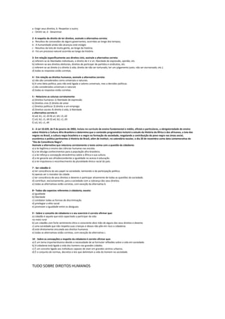 a -Exigir seus direitos; b -Respeitar o outro;
c - Omitir-se; d - Desanimar.
2- A respeito do direito de ter direitos, assinale a alternativa correta:
a - Resultou de concessões de alguns governantes, ocorridas ao longo dos tempos;
b - A humanidade ainda não alcançou este estágio
c - Resultou da luta de muita gente, ao longo da história;
d - Foi um processo natural ocorrido ao longo da história.
3- Em relação especificamente aos direitos civis, assinale a alternativa correta:
a) referem-se às liberdades individuais, o direito de ir e vir, liberdade de expressão, opinião, etc.
b) referem-se aos direitos eleitorais, direitos de participar de partidos e sindicatos, etc.
c) referem-se ao direito à o direito à vida, direito de não ser torturado, ter um julgamento justo, não ser escravizado, etc.).
d) todas as respostas estão corretas.
4 – Em relação ao direitos humanos, assinale a alternativa correta:
a) não são considerados como universais e naturais.
b) é uma ideia política, pois não está ligada a valores universais, mas a decisões políticas.
c) são considerados universais e naturais
d) todas as respostas estão corretas.
5 – Relacione as colunas corretamente:
a) Direitos humanos 1) liberdade de expressão
b) Direitos civis 2) direito de votar
c) Direitos políticos 3) direito a um emprego
d) Direitos sociais 4) direito à vida, à liberdade
a alternativa correta é:
A) a4, b1, c2, d3 B) a1, b4, c3, d2
C) a3, b2, c1, d4 D) a4, b2, c1, d3
E) a2, b3, c1, d4
6 - A Lei 10.639, de 9 de janeiro de 2003, incluiu no currículo de ensino fundamental e médio, oficiais e particulares, a obrigatoriedade do ensino
sobre História e Cultura Afro-Brasileira e determina que o conteúdo programático incluirá o estudo da História da África e dos africanos, a luta dos
negros no Brasil, a cultura negra brasileira e o negro na formação da sociedade, resgatando a contribuição do povo negro nas áreas social,
econômica e política pertinentes à História do Brasil, além de instituir, no calendário escolar, o dia 20 de novembro como data comemorativa do
“Dia da Consciência Negra”.
Assinale a alternativa que relaciona corretamente o texto acima com a questão da cidadania:
a) a lei legitima o ensino das ciências humanas nas escolas.
b) a lei divulga conhecimentos para a população afro-brasileira.
c) a lei reforça a concepção etnocêntrica sobre a África e sua cultura.
d) a lei garante aos afrodescendentes a igualdade no acesso à educação.
e) a lei impulsiona o reconhecimento da pluralidade étnico racial do país.
7 - Ser cidadão é:
a) ter consciência do seu papel na sociedade, isentando-o da participação política.
b) apenas ser o morador da cidade.
c) ter consciência de seus direitos e deveres e participar ativamente de todas as questões da sociedade.
d) contribuir, exclusivamente, para a sociedade com a cobrança dos seus direitos.
e) todas as alternativas estão corretas, com exceção da alternativa b.
8– Todos são aspectos referentes à cidadania, exceto:
a) igualdade
b) liberdade
c) combater todas as formas de discriminação
d) privilegiar a elite social
e) promover a igualdade entre os desiguais.
9 – Sobre o conceito de cidadania e o seu exercício é correto afirmar que:
a) cidadão é aquele que está capacitado a participar da vida
no meio rural
b) um cidadão com forte sentimento ético e consciente abre mão de alguns dos seus direitos e deveres
c) uma sociedade que não respeita suas crianças e idosos não põe em risco a cidadania.
d) está diretamente vinculada aos direitos humanos
e) todas as alternativas estão corretas, com exceção da alternativa c.
10 - Sobre as concepções a respeito da cidadania é correto afirmar que:
a) É um tema importantíssimo devido a necessidade de se formular reflexões sobre a vida em sociedade.
b) A cidadania está ligada a vida dos homens nas grandes cidades.
c) É um conceito ligado aos indivíduos capazes de viver em grandes centros urbanos.
d) É o conjunto de normas, decretos e leis que delimitam a vida do homem na sociedade.
TUDO SOBRE DIREITOS HUMANOS
 