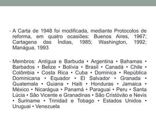 • A Carta de 1948 foi modificada, mediante Protocolos de
reforma, em quatro ocasiões: Buenos Aires, 1967;
Cartagena das Índias, 1985; Washington, 1992;
Manágua, 1993
• Membros: Antígua e Barbuda • Argentina • Bahamas •
Barbados • Belize • Bolívia • Brasil • Canadá • Chile •
Colômbia • Costa Rica • Cuba • Dominica • República
Dominicana • Equador • El Salvador • Granada •
Guatemala • Guiana • Haiti • Honduras • Jamaica •
México • Nicarágua • Panamá • Paraguai • Peru • Santa
Lúcia • São Vicente e Granadinas • São Cristóvão e Nevis
• Suriname • Trinidad e Tobago • Estados Unidos •
Uruguai • Venezuela
 