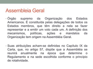Assembleia Geral
• Órgão supremo da Organização dos Estados
Americanos. É constituída pelas delegações de todos os
Estados membros, que têm direito a nela se fazer
representar e a emitir um voto cada um. A definição dos
mecanismos, políticas, ações e mandatos da
Organização tem origem na Assembléia Geral.
• Suas atribuições acham-se definidas no Capítulo IX da
Carta, que, no artigo 57, dispõe que a Assembléia se
reunirá anualmente na época que determine o
Regulamento e na sede escolhida conforme o princípio
de rotatividade.
 