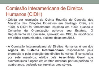 Comissão Interamericana de Direitos
Humanos (CIDH)
• Criada por resolução da Quinta Reunião de Consulta dos
Ministros das Relações Exteriores em Santiago, Chile, em
1959. A CIDH foi formalmente instalada em 1960, quando o
Conselho da Organização aprovou seu Estatuto. O
Regulamento da Comissão, aprovado em 1980, foi modificado
em várias oportunidades, a última delas em 2013.
• A Comissão Interamericana de Direitos Humanos é um dos
órgãos do Sistema Interamericano responsáveis pela
promoção e pela proteção dos direitos humanos. É constituída
por sete membros, eleitos pela Assembleia Geral, que
exercem suas funções em caráter individual por um período de
quatro anos, podendo ser reeleitos uma só vez.
 