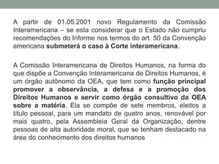 A partir de 01.05.2001 novo Regulamento da Comissão
Interamericana – se esta considerar que o Estado não cumpriu
recomendações do Informe nos termos do art. 50 da Convenção
americana submeterá o caso à Corte interamericana.
A Comissão Interamericana de Direitos Humanos, na forma do
que dispõe a Convenção Interamericana de Direitos Humanos, é
um órgão autônomo da OEA, que tem como função principal
promover a observância, a defesa e a promoção dos
Direitos Humanos e servir como órgão consultivo da OEA
sobre a matéria. Ela se compõe de sete membros, eleitos a
título pessoal, para um mandato de quatro anos, renovável por
mais quatro, pela Assembleia Geral da Organização, dentre
pessoas de alta autoridade moral, que se tenham destacado na
área do conhecimento dos direitos humanos
 