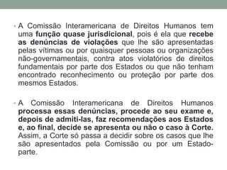 • A Comissão Interamericana de Direitos Humanos tem
uma função quase jurisdicional, pois é ela que recebe
as denúncias de violações que lhe são apresentadas
pelas vítimas ou por quaisquer pessoas ou organizações
não-governamentais, contra atos violatórios de direitos
fundamentais por parte dos Estados ou que não tenham
encontrado reconhecimento ou proteção por parte dos
mesmos Estados.
• A Comissão Interamericana de Direitos Humanos
processa essas denúncias, procede ao seu exame e,
depois de admiti-las, faz recomendações aos Estados
e, ao final, decide se apresenta ou não o caso à Corte.
Assim, a Corte só passa a decidir sobre os casos que lhe
são apresentados pela Comissão ou por um Estado-
parte.
 