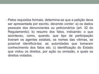 • Pelos requisitos formais, determina-se que a petição deva
ser apresentada por escrito, devendo conter: a) os dados
pessoais dos denunciantes ou peticionários (art. 32 do
Regulamento); b) resumo dos fatos, indicando: o que
aconteceu, como, quando, que tipo de participação
tiveram os agentes estatais, os nomes das vítimas, se
possível identificá-las; as autoridades que tomaram
conhecimento dos fatos etc; c) identificação do Estado
que violou os direitos, por ação ou omissão, e quais os
direitos violados.
 