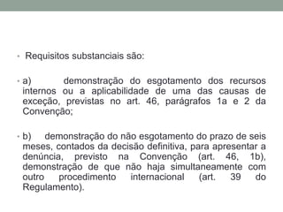 • Requisitos substanciais são:
• a) demonstração do esgotamento dos recursos
internos ou a aplicabilidade de uma das causas de
exceção, previstas no art. 46, parágrafos 1a e 2 da
Convenção;
• b) demonstração do não esgotamento do prazo de seis
meses, contados da decisão definitiva, para apresentar a
denúncia, previsto na Convenção (art. 46, 1b),
demonstração de que não haja simultaneamente com
outro procedimento internacional (art. 39 do
Regulamento).
 