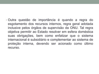 • Outra questão de importância é quando a regra do
esgotamento dos recursos internos, regra geral adotada
inclusive pelos órgãos de supervisão da ONU. Tal regra
objetiva permitir ao Estado resolver em esfera doméstica
suas obrigações, bem como enfatizar que o sistema
internacional é subsidiário e complementar ao sistema de
proteção interna, devendo ser acionado como último
recurso.
 
