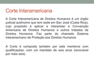 Corte Interamericana
A Corte Interamericana de Direitos Humanos é um órgão
judicial autônomo que tem sede em San José (Costa Rica),
cujo propósito é aplicar e interpretar a Convenção
Americana de Direitos Humanos e outros tratados de
Direitos Humanos. Faz parte do chamado Sistema
Interamericano de Proteção aos Direitos Humanos
A Corte é composta também por sete membros com
qualificações, com um mandato de seis anos (renovável
por mais seis).
 