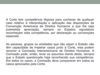 A Corte tem competência litigiosa para conhecer de qualquer
caso relativo à interpretação e aplicação das disposições da
Convenção Americana de Direitos Humanos a que lhe seja
submetida apreciação, sempre os Estados signatários
reconheçam esta competência, por declaração ou convenções
especiais.
As pessoas, grupos ou entidades que não sejam o Estado não
têm capacidade de impetrar casos junto à Corte, mas podem
recorrer à Comissão Interamericana de Direitos Humanos. A
Comissão pode, então, levar os assuntos diante desta, sempre
que o Estado questionado haja reconhecido sua competência.
Em todos os casos, a Comissão deve comparecer em todos os
casos apreciados pela Corte.
 
