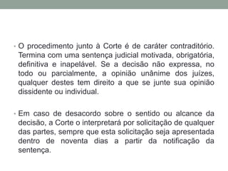 • O procedimento junto à Corte é de caráter contraditório.
Termina com uma sentença judicial motivada, obrigatória,
definitiva e inapelável. Se a decisão não expressa, no
todo ou parcialmente, a opinião unânime dos juízes,
qualquer destes tem direito a que se junte sua opinião
dissidente ou individual.
• Em caso de desacordo sobre o sentido ou alcance da
decisão, a Corte o interpretará por solicitação de qualquer
das partes, sempre que esta solicitação seja apresentada
dentro de noventa dias a partir da notificação da
sentença.
 