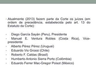 • Atualmente (2013) fazem parte da Corte os juízes (em
ordem de precedência, estabelecida pelo art. 13 do
Estatuto da Corte):
• Diego García Sayán (Peru), Presidente
• Manuel E. Ventura Robles (Costa Rica), Vice-
presidente
• Alberto Pérez Pérez (Uruguai)
• Eduardo Vio Grossi (Chile)
• Roberto F. Caldas (Brasil)
• Humberto Antonio Sierra Porto (Colômbia)
• Eduardo Ferrer Mac-Gregor Poisot (México)
 