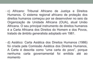 • c) Africano: Tribunal Africano de Justiça e Direitos
Humanos. O sistema regional africano de proteção dos
direitos humanos começou por se desenvolver no seio da
Organização de Unidade Africana (OUA), atual União
Africana. O seu principal instrumento de direitos humanos
é a Carta Africana dos Direitos do Homem e dos Povos,
tratado de âmbito generalista adoptado em 1981.
• d) Asiático: Carta Asiática dos Direitos Humanos (1986)
foi criada pela Comissão Asiática dos Direitos Humanos,
A Carta é descrita como “uma carta do povo”, porque
nenhuma carta governamental foi emitida até ao
momento
 