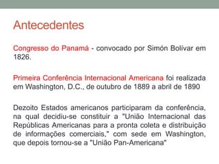 Antecedentes
Congresso do Panamá - convocado por Simón Bolívar em
1826.
Primeira Conferência Internacional Americana foi realizada
em Washington, D.C., de outubro de 1889 a abril de 1890
Dezoito Estados americanos participaram da conferência,
na qual decidiu-se constituir a "União Internacional das
Repúblicas Americanas para a pronta coleta e distribuição
de informações comerciais," com sede em Washington,
que depois tornou-se a "União Pan-Americana"
 
