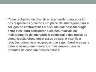 • “"com o objetivo de discutir e recomendar para adoção
dos respectivos governos um plano de arbitragem para a
solução de controvérsias e disputas que possam surgir
entre eles, para considerar questões relativas ao
melhoramento do intercâmbio comercial e dos meios de
comunicação direta entre esses países, e incentivar
relações comerciais recíprocas que sejam benéficas para
todos e assegurem mercados mais amplos para os
produtos de cada um desses países"
 