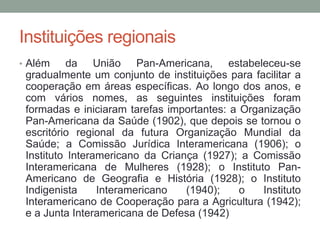 Instituições regionais
• Além da União Pan-Americana, estabeleceu-se
gradualmente um conjunto de instituições para facilitar a
cooperação em áreas específicas. Ao longo dos anos, e
com vários nomes, as seguintes instituições foram
formadas e iniciaram tarefas importantes: a Organização
Pan-Americana da Saúde (1902), que depois se tornou o
escritório regional da futura Organização Mundial da
Saúde; a Comissão Jurídica Interamericana (1906); o
Instituto Interamericano da Criança (1927); a Comissão
Interamericana de Mulheres (1928); o Instituto Pan-
Americano de Geografia e História (1928); o Instituto
Indigenista Interamericano (1940); o Instituto
Interamericano de Cooperação para a Agricultura (1942);
e a Junta Interamericana de Defesa (1942)
 
