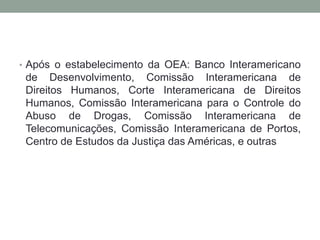 • Após o estabelecimento da OEA: Banco Interamericano
de Desenvolvimento, Comissão Interamericana de
Direitos Humanos, Corte Interamericana de Direitos
Humanos, Comissão Interamericana para o Controle do
Abuso de Drogas, Comissão Interamericana de
Telecomunicações, Comissão Interamericana de Portos,
Centro de Estudos da Justiça das Américas, e outras
 