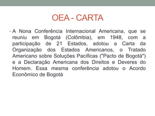 OEA - CARTA
• A Nona Conferência Internacional Americana, que se
reuniu em Bogotá (Colômbia), em 1948, com a
participação de 21 Estados, adotou a Carta da
Organização dos Estados Americanos, o Tratado
Americano sobre Soluções Pacíficas ("Pacto de Bogotá")
e a Declaração Americana dos Direitos e Deveres do
Homem. Essa mesma conferência adotou o Acordo
Econômico de Bogotá
 