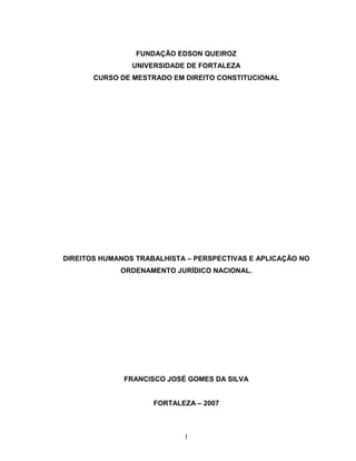 FUNDAÇÃO EDSON QUEIROZ
                UNIVERSIDADE DE FORTALEZA
       CURSO DE MESTRADO EM DIREITO CONSTITUCIONAL




DIREITOS HUMANOS TRABALHISTA – PERSPECTIVAS E APLICAÇÃO NO
             ORDENAMENTO JURÍDICO NACIONAL.




              FRANCISCO JOSÉ GOMES DA SILVA


                     FORTALEZA – 2007



                            1
 