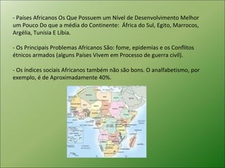 - Países Africanos Os Que Possuem um Nível de Desenvolvimento Melhor um Pouco Do que a média do Continente:  África do Sul, Egito, Marrocos, Argélia, Tunísia E Líbia.  - Os Principais Problemas Africanos São: fome, epidemias e os Conflitos étnicos armados (alguns Países Vivem em Processo de guerra civil).  - Os índices sociais Africanos também não são bons. O analfabetismo, por exemplo, é de Aproximadamente 40%.  