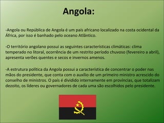 Angola: -Angola ou República de Angola é um país africano localizado na costa ocidental da África, por isso é banhado pelo oceano Atlântico.  -A estrutura política da Angola possui a característica de concentrar o poder nas mãos do presidente, que conta com o auxílio de um primeiro ministro acrescido do conselho de ministros. O país é dividido internamente em províncias, que totalizam dezoito, os líderes ou governadores de cada uma são escolhidos pelo presidente.  -O território angolano possui as seguintes características climáticas: clima temperado no litoral, ocorrência de um restrito período chuvoso (fevereiro a abril), apresenta verões quentes e secos e invernos amenos.  