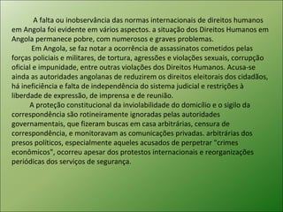 A falta ou inobservância das normas internacionais de direitos humanos em Angola foi evidente em vários aspectos. a situação dos Direitos Humanos em Angola permanece pobre, com numerosos e graves problemas. Em Angola, se faz notar a ocorrência de assassinatos cometidos pelas forças policiais e militares, de tortura, agressões e violações sexuais, corrupção oficial e impunidade, entre outras violações dos Direitos Humanos. Acusa-se ainda as autoridades angolanas de reduzirem os direitos eleitorais dos cidadãos, há ineficiência e falta de independência do sistema judicial e restrições à liberdade de expressão, de imprensa e de reunião. A proteção constitucional da inviolabilidade do domicílio e o sigilo da correspondência são rotineiramente ignoradas pelas autoridades governamentais, que fizeram buscas em casa arbitrárias, censura de correspondência, e monitoravam as comunicações privadas. arbitrárias dos presos políticos, especialmente aqueles acusados de perpetrar "crimes econômicos", ocorreu apesar dos protestos internacionais e reorganizações periódicas dos serviços de segurança.  