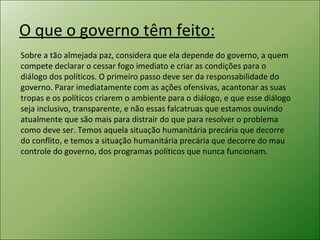O que o governo têm feito: Sobre a tão almejada paz, considera que ela depende do governo, a quem compete declarar o cessar fogo imediato e criar as condições para o diálogo dos políticos. O primeiro passo deve ser da responsabilidade do governo. Parar imediatamente com as ações ofensivas, acantonar as suas tropas e os políticos criarem o ambiente para o diálogo, e que esse diálogo seja inclusivo, transparente, e não essas falcatruas que estamos ouvindo atualmente que são mais para distrair do que para resolver o problema como deve ser. Temos aquela situação humanitária precária que decorre do conflito, e temos a situação humanitária precária que decorre do mau controle do governo, dos programas políticos que nunca funcionam. 