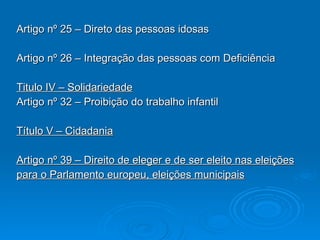 Artigo nº 25 – Direto das pessoas idosas Artigo nº 26 – Integração das pessoas com Deficiência Titulo IV – Solidariedade Artigo nº 32 – Proibição do trabalho infantil Título V – Cidadania Artigo nº 39 – Direito de eleger e de ser eleito nas eleições para o Parlamento europeu, eleições municipais 