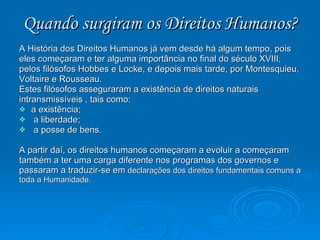 Quando surgiram os Direitos Humanos? A História dos Direitos Humanos já vem desde há algum tempo, pois eles começaram e ter alguma importância no final do século XVIII, pelos filósofos Hobbes e Locke, e depois mais tarde, por Montesquieu, Voltaire e Rousseau.  Estes filósofos asseguraram a existência de direitos naturais intransmissíveis , tais como:  a existência; a liberdade; a posse de bens. A partir daí, os direitos humanos começaram a evoluir a começaram também a ter uma carga diferente nos programas dos governos e passaram a traduzir-se em  declarações dos direitos fundamentais comuns a toda a Humanidade.  