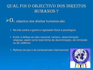 Qual foi o objectivo dos direitos humanos ? O s   objectivo dos direitos humanos são: Na luta contra a guerra e agressão física e psicológica. Evitar a defesa ao ódio nacional, racismo, descriminação religiosa, assim como toda forma de discriminação, de inimizade ou de violência. Reforço da paz e da compreensão internacional. 