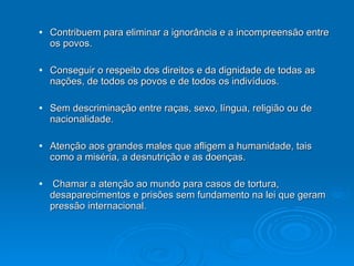 Contribuem para eliminar a ignorância e a incompreensão entre os povos. Conseguir o respeito dos direitos e da dignidade de todas as nações, de todos os povos e de todos os indivíduos. Sem descriminação entre raças, sexo, língua, religião ou de nacionalidade. Atenção aos grandes males que afligem a humanidade, tais como a miséria, a desnutrição e as doenças. Chamar a atenção ao mundo para casos de tortura, desaparecimentos e prisões  sem fundamento na lei que  geram pressão internacional. 