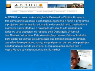 A ADDHU, ou seja , a Associação de Defesa dos Direitos Humanos tem como objectivo social a concepção, execução e apoio a programas e projectos de informação, educação e desenvolvimento destinados a promover as liberdades e a protecção dos direitos do cidadão em todos os seus aspectos, no respeito pela Declaração Universal dos Direitos do Homem. Esta Associação promove várias actividades para ajudar as vítimas de subnutrição que também possuem direitos, que não são respeitados, nas quais qualquer um de nós pode participar apadrinhado ou sendo voluntário. È com pequenas acções que o nosso Mundo se vai tornando num sítio melhor 