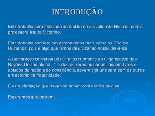 Introdução Este trabalho será realizado no âmbito da disciplina de História, com a professora Isaura Victorino. Este trabalho consiste em aprendermos mais sobre os Direitos Humanos, pois é algo que temos de utilizar no nosso dia-a-dia. A Declaração Universal dos Direitos Humanos da Organização das Nações Unidas afirma:  “ Todos os seres humanos nascem livres e  dotados de razão e de consciência, devem agir uns para com os outros em espírito de fraternidade.”  É esta afirmação que devemos ter em conta todos os dias … Esperemos que gostem… 