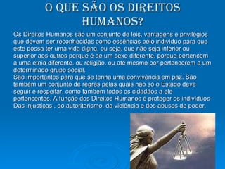 O que são os direitos humanos? Os Direitos Humanos são um conjunto de leis, vantagens e privilégios que devem ser reconhecidas como essências pelo indivíduo para que este possa ter uma vida digna, ou seja, que não seja inferior ou superior aos outros porque é de um sexo diferente, porque pertencem a uma etnia diferente, ou religião, ou até mesmo por pertencerem a um  determinado grupo social.  São importantes para que se tenha uma convivência em paz. São também um conjunto de regras pelas quais não só o Estado deve seguir e respeitar, como também todos os cidadãos a ele pertencentes. A função dos Direitos Humanos é proteger os indivíduos  Das injustiças , do autoritarismo, da violência e dos abusos de poder.  
