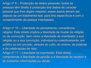 Artigo nº 8 – Protecção de dados pessoais: todas as pessoas têm direito à protecção dos dados de caracter pessoal que lhes digam respeito; esses dados devem ser objecto de um tratamento leal, para fins específicos e com o consentimento da pessoa interessada.  Artigo nº 10 – Liberdade de pensamento, consciência, religião: Este direito implica a liberdade de mudar de religião ou de convicção, bem como a liberdade de manifestar a sua religião ou a sua convicção, individual ou colectivamente, em público ou em privado, através do culto, do ensino, de práticas e de celebrações de ritos. Artigo nº 11 – Liberdade de expressão: Este direito compreende a liberdade de opinião e a liberdade de receber e de transmitir informações ou ideias. 