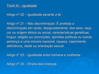 Título III – Igualdade Artigo nº 20 – Igualdade perante a lei Artigo nº 21 – Não discriminação: É proibida a discriminação em razão, designadamente, dos sexo, raça, cor ou origem étnica ou social, características genéticas, língua, religião ou convicções, opiniões políticas ou outras, pertença a uma minoria nacional, riqueza, nascimento deficiência, idade ou orientação sexual. Artigo nº 23 – Igualdade entre homens e mulheres Artigo nº 24 – Direito das crianças. 