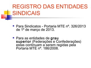 REGISTRO DAS ENTIDADES
SINDICAIS
 Para Sindicatos - Portaria MTE nº. 326/2013
de 1º de março de 2013.
 Para as entidades de grau
superior (Federações e Confederações)
estas continuam a serem regidas pela
Portaria MTE nº. 186/2008.
 