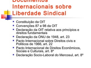 Documentos
Internacionais sobre
Liberdade Sindical
 Constituição da OIT
 Convenções 87 e 98 da OIT
 Declaração da OIT relativa aos princípios e
direitos fundamentais
 Declaração da ONU de 1948, art. 23
 Pacto Internacional sobre Direitos civis e
Políticos de 1966, art. 22
 Pacto Internacional de Direitos Econômicos,
Sociais e Culturais, art. 8º
 Declaração Socio-Laboral do Mercosul, art. 8º
 
