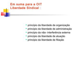 Em suma para a OIT
Liberdade Sindical :

princípio da liberdade de organização

princípio da liberdade de administração

princípio da não- interferência externa

princípio da liberdade de atuação

princípio da liberdade de filiação
 