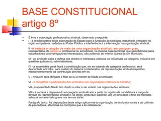 BASE CONSTITUCIONAL
artigo 8º
 É livre a associação profissional ou sindical, observado o seguinte:
 I - a lei não poderá exigir autorização do Estado para a fundação de sindicato, ressalvado o registro no
órgão competente, vedadas ao Poder Público a interferência e a intervenção na organização sindical;
II - é vedada a criação de mais de uma organização sindical, em qualquer grau,
representativa de categoria profissional ou econômica, na mesma base territorial, que será definida pelos
trabalhadores ou empregadores interessados, não podendo ser inferior à área de um Município;
III - ao sindicato cabe a defesa dos direitos e interesses coletivos ou individuais da categoria, inclusive em
questões judiciais ou administrativas;
IV - a assembléia geral fixará a contribuição que, em se tratando de categoria profissional, será
descontada em folha, para custeio do sistema confederativo da representação sindical respectiva,
independentemente da contribuição prevista em lei;
V - ninguém será obrigado a filiar-se ou a manter-se filiado a sindicato;
VI - é obrigatória a participação dos sindicatos nas negociações coletivas de trabalho;
VII - o aposentado filiado tem direito a votar e ser votado nas organizações sindicais;
VIII - é vedada a dispensa do empregado sindicalizado a partir do registro da candidatura a cargo de
direção ou representação sindical e, se eleito, ainda que suplente, até um ano após o final do mandato,
salvo se cometer falta grave nos termos da lei.
Parágrafo único. As disposições deste artigo aplicam-se à organização de sindicatos rurais e de colônias
de pescadores, atendidas as condições que a lei estabelecer.
 