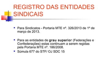 REGISTRO DAS ENTIDADES
SINDICAIS
 Para Sindicatos - Portaria MTE nº. 326/2013 de 1º de
março de 2013.
 Para as entidades de grau superior (Federações e
Confederações) estas continuam a serem regidas
pela Portaria MTE nº. 186/2008.
 Súmula 677 do STF/ OJ SDC 15
 